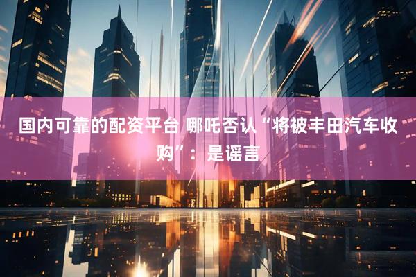 国内可靠的配资平台 哪吒否认“将被丰田汽车收购”：是谣言