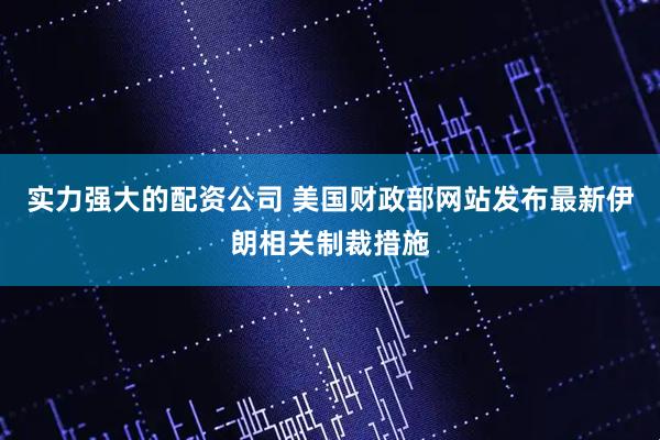 实力强大的配资公司 美国财政部网站发布最新伊朗相关制裁措施