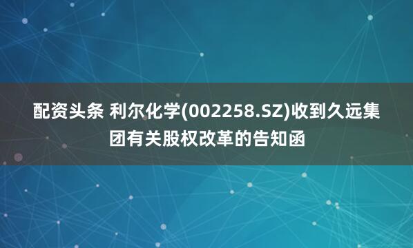 配资头条 利尔化学(002258.SZ)收到久远集团有关股权改革的告知函
