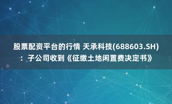 股票配资平台的行情 天承科技(688603.SH)：子公司收到《征缴土地闲置费决定书》