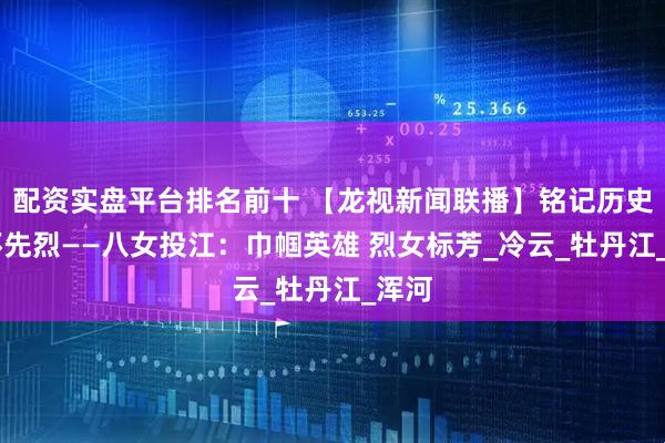 配资实盘平台排名前十 【龙视新闻联播】铭记历史 缅怀先烈——八女投江：巾帼英雄 烈女标芳_冷云_牡丹江_浑河