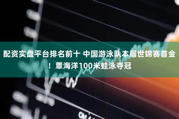 配资实盘平台排名前十 中国游泳队本届世锦赛首金！覃海洋100米蛙泳夺冠
