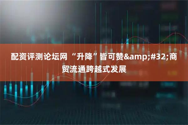 配资评测论坛网 “升降”皆可赞&#32;商贸流通跨越式发展