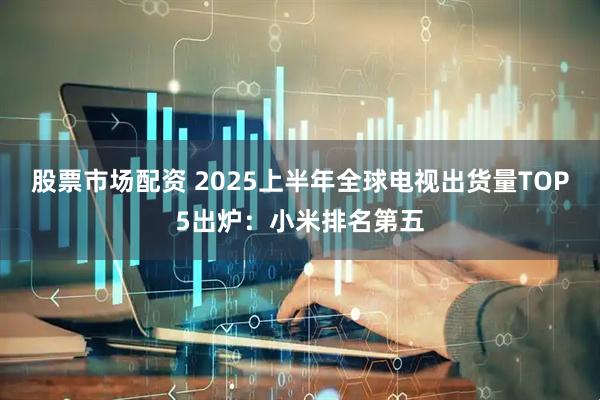股票市场配资 2025上半年全球电视出货量TOP5出炉：小米排名第五