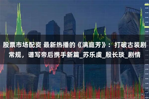 股票市场配资 最新热播的《满庭芳》：打破古装剧常规，谱写帝后携手新篇_苏乐虞_殷长琰_剧情