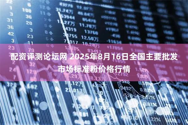 配资评测论坛网 2025年8月16日全国主要批发市场标准粉价格行情