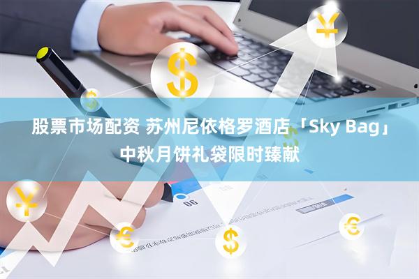 股票市场配资 苏州尼依格罗酒店「Sky Bag」中秋月饼礼袋限时臻献