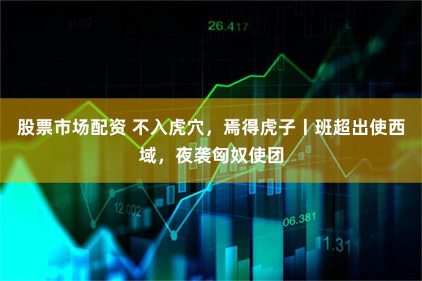 股票市场配资 不入虎穴，焉得虎子丨班超出使西域，夜袭匈奴使团