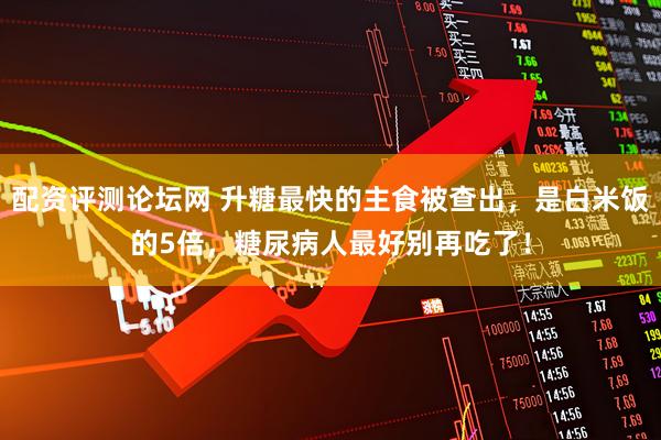 配资评测论坛网 升糖最快的主食被查出，是白米饭的5倍，糖尿病人最好别再吃了！