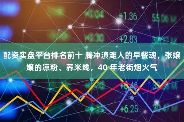 配资实盘平台排名前十 腾冲滇滩人的早餐魂，张嬢嬢的凉粉、荞米线，40 年老街烟火气