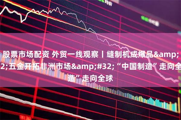 股票市场配资 外贸一线观察丨缝制机成爆品 五金开拓非洲市场 “中国制造”走向全球
