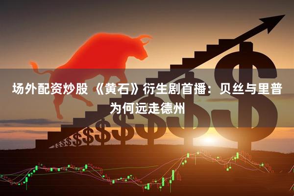 场外配资炒股 《黄石》衍生剧首播：贝丝与里普为何远走德州