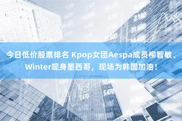 今日低价股票排名 Kpop女团Aespa成员柳智敏、Winter现身墨西哥，现场为韩国加油！