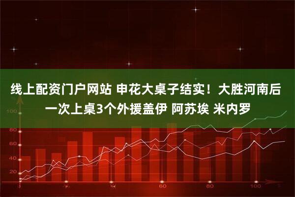 线上配资门户网站 申花大桌子结实！大胜河南后 一次上桌3个外援盖伊 阿苏埃 米内罗