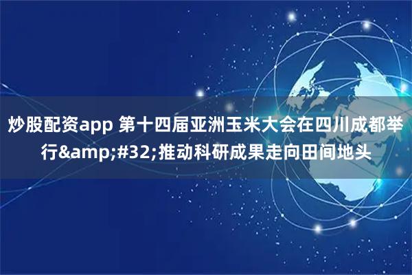 炒股配资app 第十四届亚洲玉米大会在四川成都举行 推动科研成果走向田间地头
