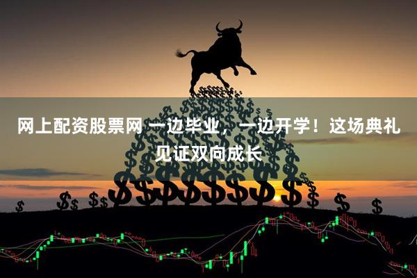 网上配资股票网 一边毕业，一边开学！这场典礼见证双向成长